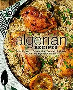 Algerian Recipes: From Algiers to Constantine, Taste all of Algeria, in One Easy Algerian Cookbook