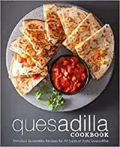 Quesadilla Cookbook: Delicious Quesadilla Recipes for All Types of Tasty Quesadillas