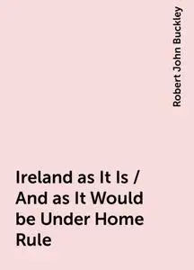 «Ireland as It Is / And as It Would be Under Home Rule» by Robert John Buckley