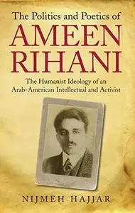 The Politics and Poetics of Ameen Rihani: The Humanist Ideology of an Arab-American Intellectual and Activist (Library of Moder