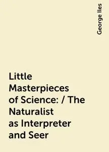 «Little Masterpieces of Science: / The Naturalist as Interpreter and Seer» by George Iles