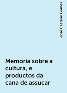«Memoria sobre a cultura, e productos da cana de assucar» by José Caetano Gomes
