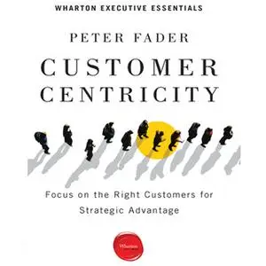 «Customer Centricity: Focus on the Right Customers for Strategic Advantage» by Peter Fader