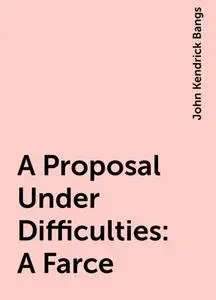 «A Proposal Under Difficulties: A Farce» by John Kendrick Bangs