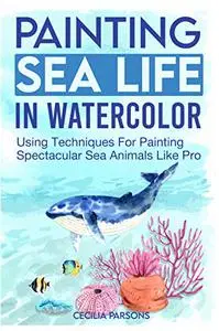 Painting Sea Life In Watercolor: Using Techniques For Painting Spectacular Sea Animals Like Pro