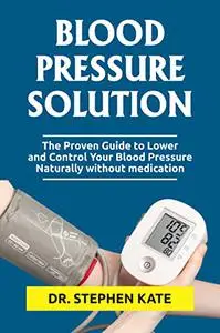 BLOOD PRESSURE SOLUTION: The Proven Guide to Lower and Control Your Blood Pressure Naturally without medication