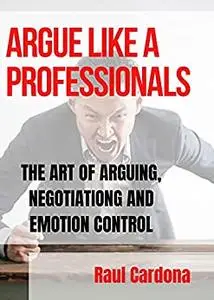 ARGUE LIKE A PROFESSIONAL : THE ART OF ARGUING, NEGOTIATION AND EMOTION CONTROL
