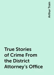 «True Stories of Crime From the District Attorney's Office» by Arthur Train