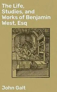 «The Life, Studies, and Works of Benjamin West, Esq» by John Galt