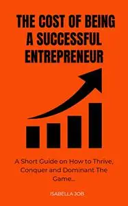 The Cost Of Being A Successful Entrepreneur: A Short Guide on How to Thrive, Conquer and Dominate The Game.