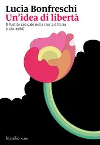 Lucia Bonfreschi - Un'idea di libertà. Il Partito radicale nella storia d’Italia (1962-1988)