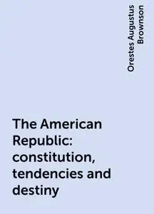 «The American Republic : constitution, tendencies and destiny» by Orestes Augustus Brownson
