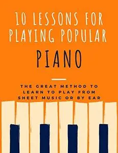 10 Lessons For Playing Popular Piano: The Great Method to Learn to Play from Sheet Music or by Ear