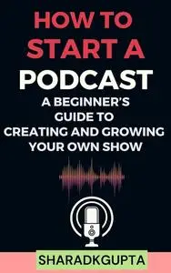 How to Start a Podcast: A Beginner’s Guide to Creating and Growing Your Own Show