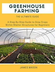 Greenhouse Farming the Ultimate Guide: A Step-By-Step Guide to Grow Crops within Shelter Structures for Beginners