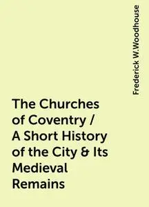 «The Churches of Coventry / A Short History of the City & Its Medieval Remains» by Frederick W.Woodhouse