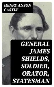 «General James Shields, Soldier, Orator, Statesman» by Henry Anson Castle