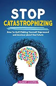 Stop Catastrophizing: How to Quit Making Yourself Depressed and Anxious about the Future