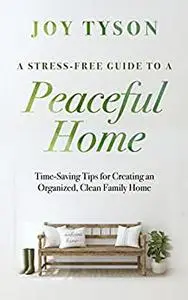 A Stress-Free Guide to a Peaceful Home: Time-Saving Tips for Creating an Organized, Clean Family Home