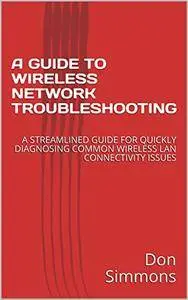 A Guide TO Wireless Network Troubleshooting: A Streamlined Guide For Quickly Diagnosing Common Wireless Lan Connectivity Issues
