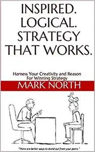Inspired. Logical. Strategy That Works.: Harness Your Creativity and Reason For Winning Strategy