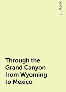 «Through the Grand Canyon from Wyoming to Mexico» by E.L.Kolb