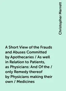«A Short View of the Frauds and Abuses Committed by Apothecaries / As well in Relation to Patients, as Physicians: And O