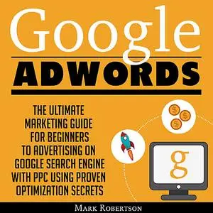 «Google Adwords: The Ultimate Marketing Guide For Beginners To Advertising On Google Search Engine With Ppc Using Proven