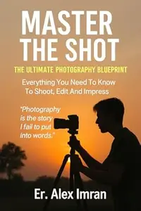 Master The Shot: The Ultimate Photography Blueprint : Everything You Need To Know To Shoot, Edit And Inpress
