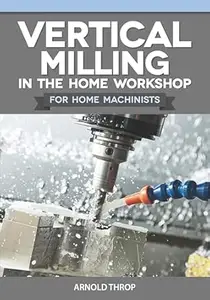 Vertical Milling in the Home Workshop for Home Machinists (Fox Chapel Publishing) Everything Metalworkers Need to Know, from