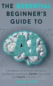 The Essential Beginner’s Guide to AI: A Breakdown of Artificial Intelligence and Machine Learning to Elevate Your Career and