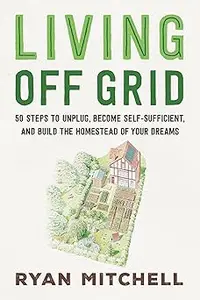 Living Off Grid: 50 Steps to Unplug, Become Self-Sufficient, and Build the Homestead of Your Dreams