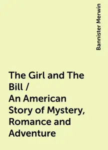 «The Girl and The Bill / An American Story of Mystery, Romance and Adventure» by Bannister Merwin