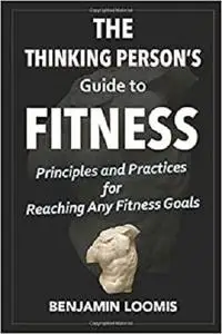 The Thinking Person's Guide to Fitness: Principles & Practices For Reaching Any Fitness Goals