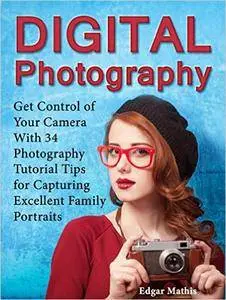 Digital Photography: Get Control of Your Camera With 34 Photography Tutorial Tips for Capturing Excellent Family Portraits