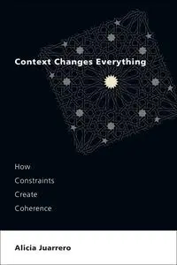 Context Changes Everything: How Constraints Create Coherence (The MIT Press)