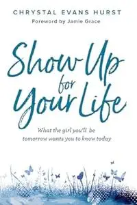 Show Up for Your Life: What the girl you’ll be tomorrow wants you to know today