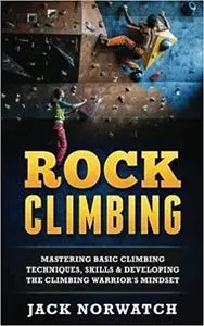 Rock Climbing: Mastering Basic Climbing Techniques, Skills & Developing The Climbing Warrior's Mindset