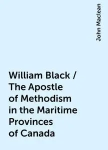 «William Black / The Apostle of Methodism in the Maritime Provinces of Canada» by John Maclean