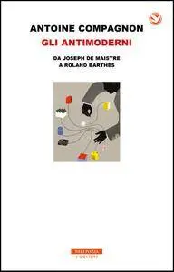 Antoine Compagnon - Gli antimoderni. Da Joseph De Maistre a Roland Barthes