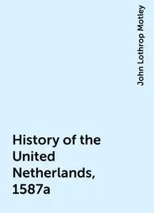 «History of the United Netherlands, 1587a» by John Lothrop Motley