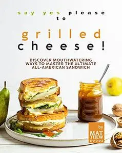 Say Yes Please to Grilled Cheese!: Discover Mouthwatering Ways to Master the Ultimate All-American Sandwich