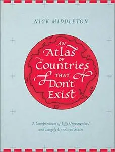 An Atlas of Countries That Don't Exist: A Compendium of Fifty Unrecognized and Largely Unnoticed States