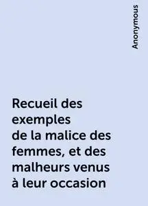 «Recueil des exemples de la malice des femmes, et des malheurs venus à leur occasion» by None