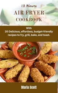 10 Minute AIR FRYER COOKBOOK: With 20 Delicious and effortless, budget-friendly recipes to fry, grill, bake, and toast.