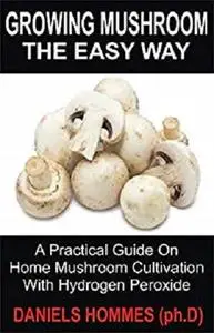 Growing Mushroom The Easy Way: A Practical Guide On Home Mushroom Cultivation With Hydrogen Peroxide