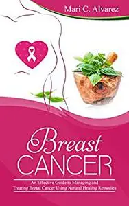 Breast Cancer: An Effective Guide to Managing and Treating Breast Cancer Using Natural Healing Remedies