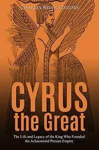 Cyrus the Great: The Life and Legacy of the King Who Founded the Achaemenid Persian Empire