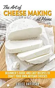 The Art of Cheese Making at Home: Beginner's Guide to Easy Recipes to Craft Your Own Artisan Cheeses