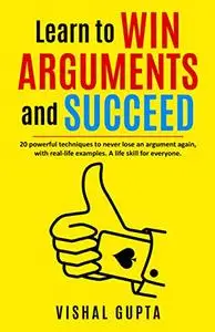 Learn to Win Arguments and Succeed: 20 Powerful Techniques to Never Lose an Argument again